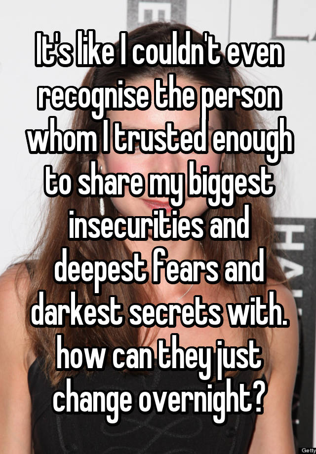 It's like I couldn't even recognise the person whom I trusted enough to share my biggest insecurities and deepest fears and darkest secrets with. how can they just change overnight?