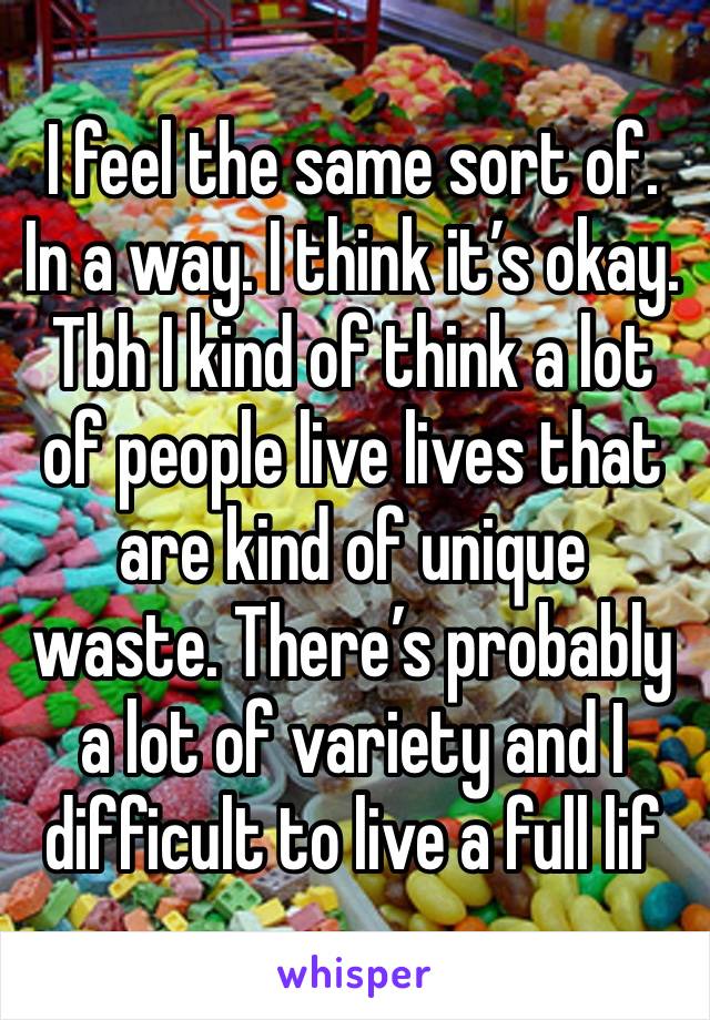 I feel the same sort of. In a way. I think it’s okay. Tbh I kind of think a lot of people live lives that are kind of unique waste. There’s probably a lot of variety and I difficult to live a full lif