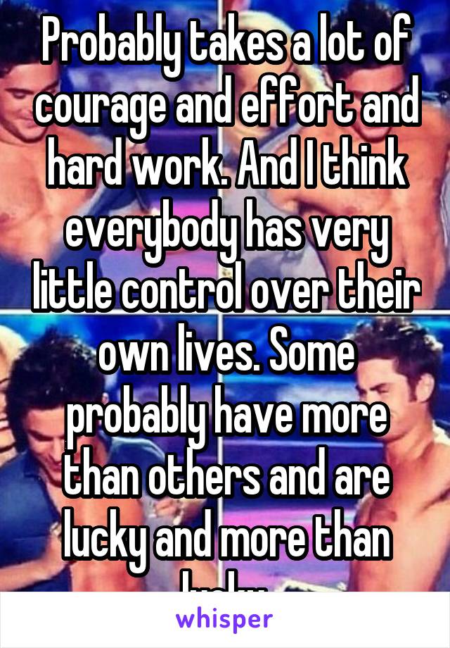 Probably takes a lot of courage and effort and hard work. And I think everybody has very little control over their own lives. Some probably have more than others and are lucky and more than lucky.