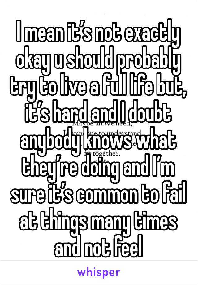 I mean it’s not exactly okay u should probably try to live a full life but, it’s hard and I doubt anybody knows what they’re doing and I’m sure it’s common to fail at things many times and not feel 