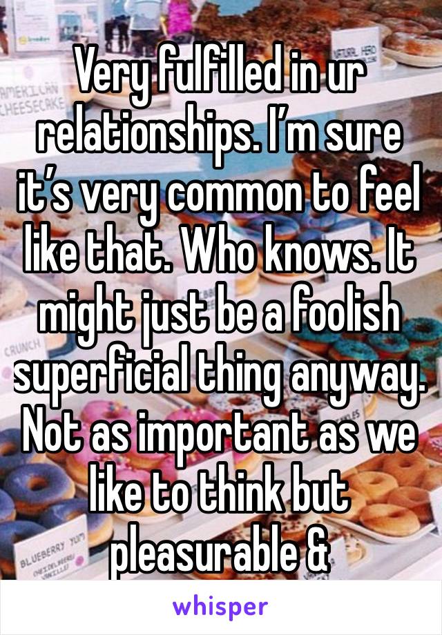 Very fulfilled in ur relationships. I’m sure it’s very common to feel like that. Who knows. It might just be a foolish superficial thing anyway. Not as important as we like to think but pleasurable &