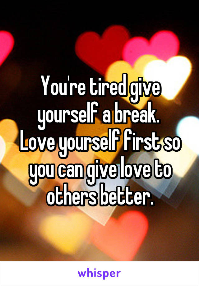 You're tired give yourself a break. 
Love yourself first so you can give love to others better.