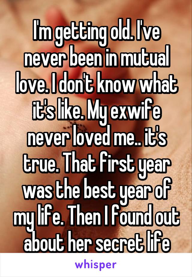 I'm getting old. I've never been in mutual love. I don't know what it's like. My exwife never loved me.. it's true. That first year was the best year of my life. Then I found out about her secret life