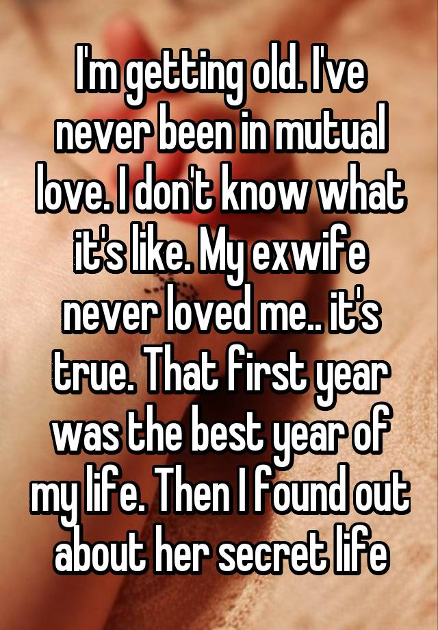 I'm getting old. I've never been in mutual love. I don't know what it's like. My exwife never loved me.. it's true. That first year was the best year of my life. Then I found out about her secret life