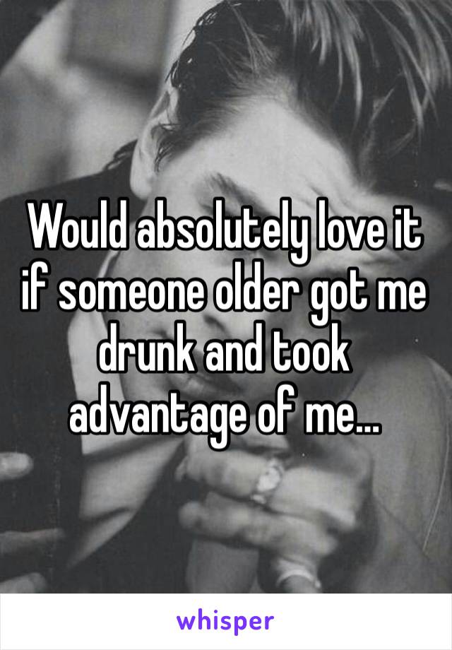 Would absolutely love it if someone older got me drunk and took advantage of me…