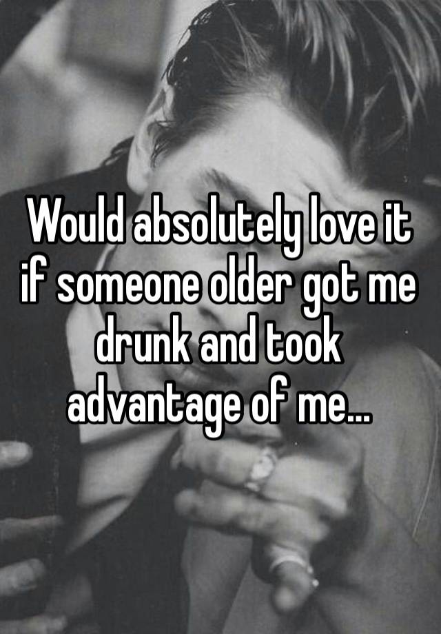 Would absolutely love it if someone older got me drunk and took advantage of me…