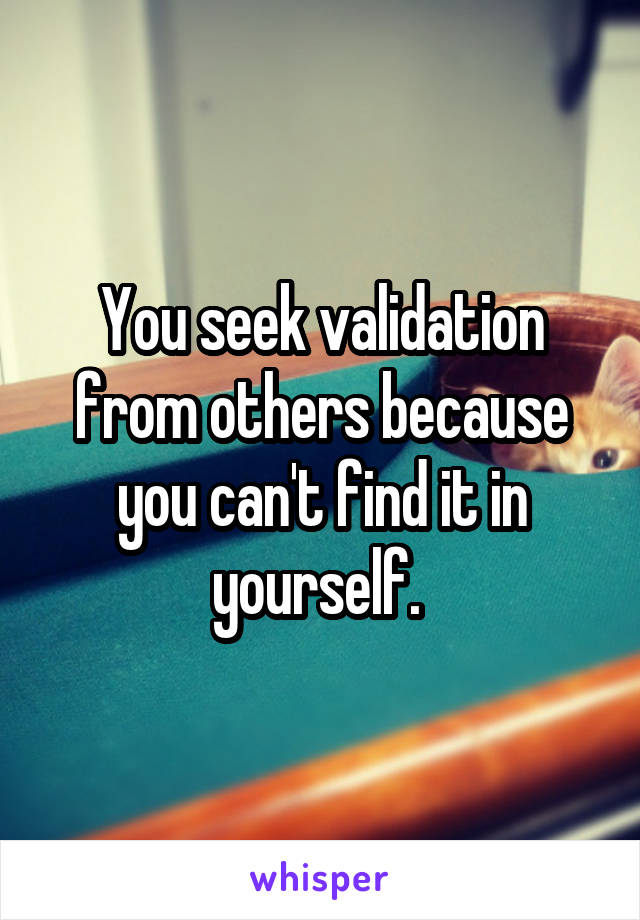 You seek validation from others because you can't find it in yourself. 