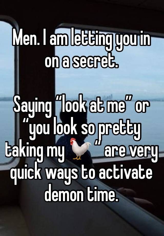 Men. I am letting you in on a secret. 

Saying “look at me” or “you look so pretty taking my 🐓 “ are very quick ways to activate demon time. 