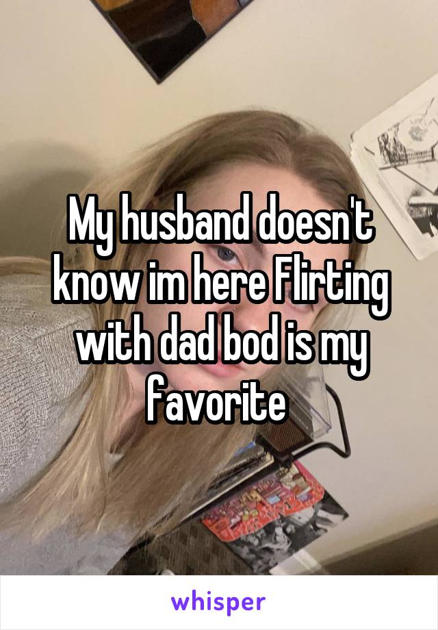 My husband doesn't know im here Flirting with dad bod is my favorite 