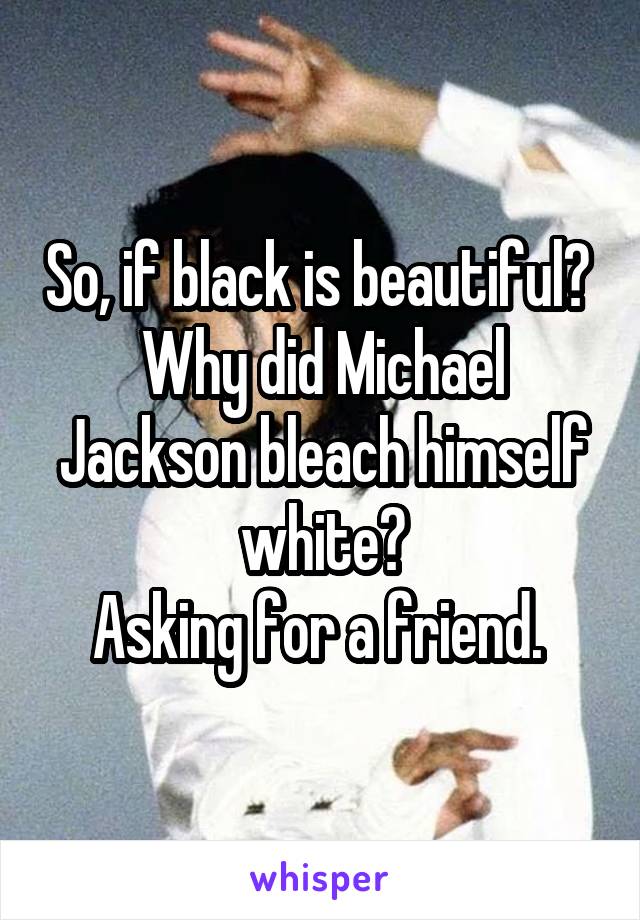  So, if black is beautiful?  Why did Michael Jackson bleach himself white?
Asking for a friend. 