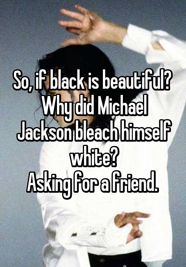  So, if black is beautiful?  Why did Michael Jackson bleach himself white?
Asking for a friend. 