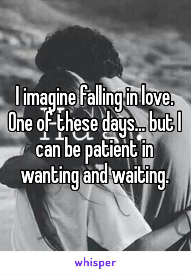 I imagine falling in love. One of these days… but I can be patient in wanting and waiting.