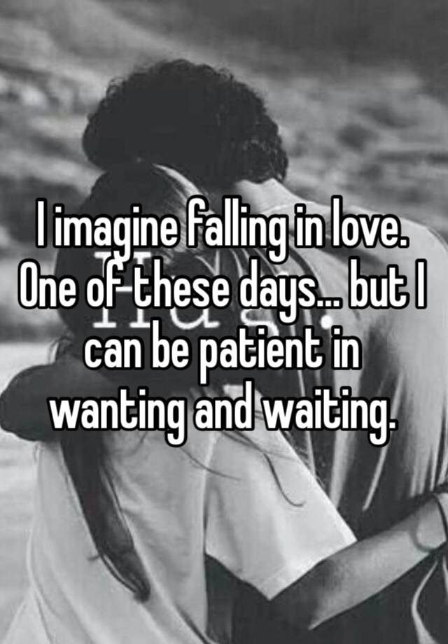 I imagine falling in love. One of these days… but I can be patient in wanting and waiting.