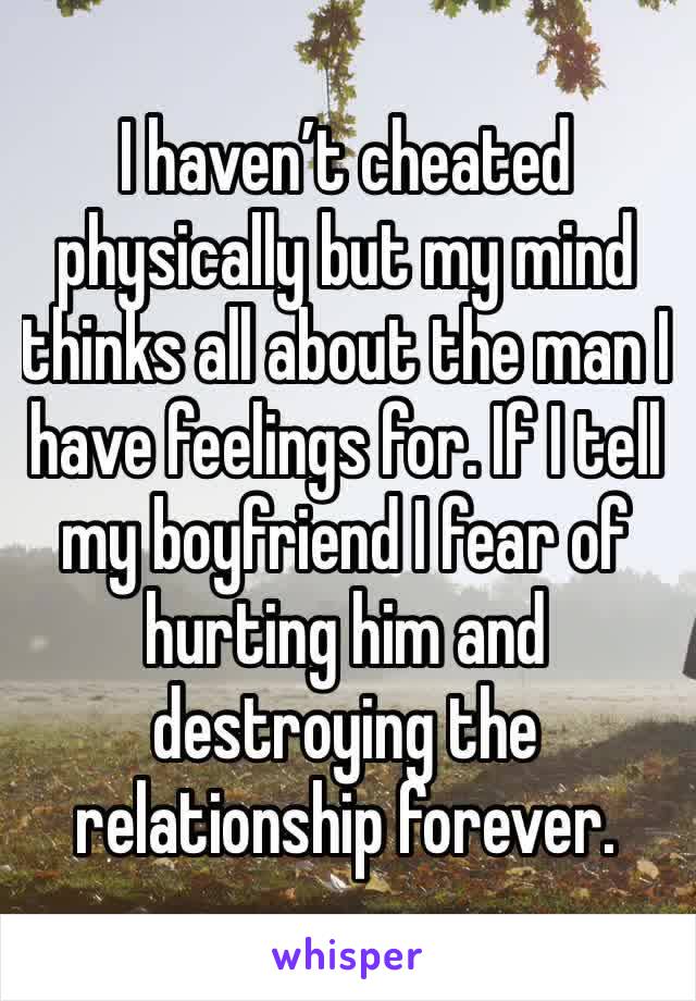 I haven’t cheated physically but my mind thinks all about the man I have feelings for. If I tell my boyfriend I fear of hurting him and destroying the relationship forever.