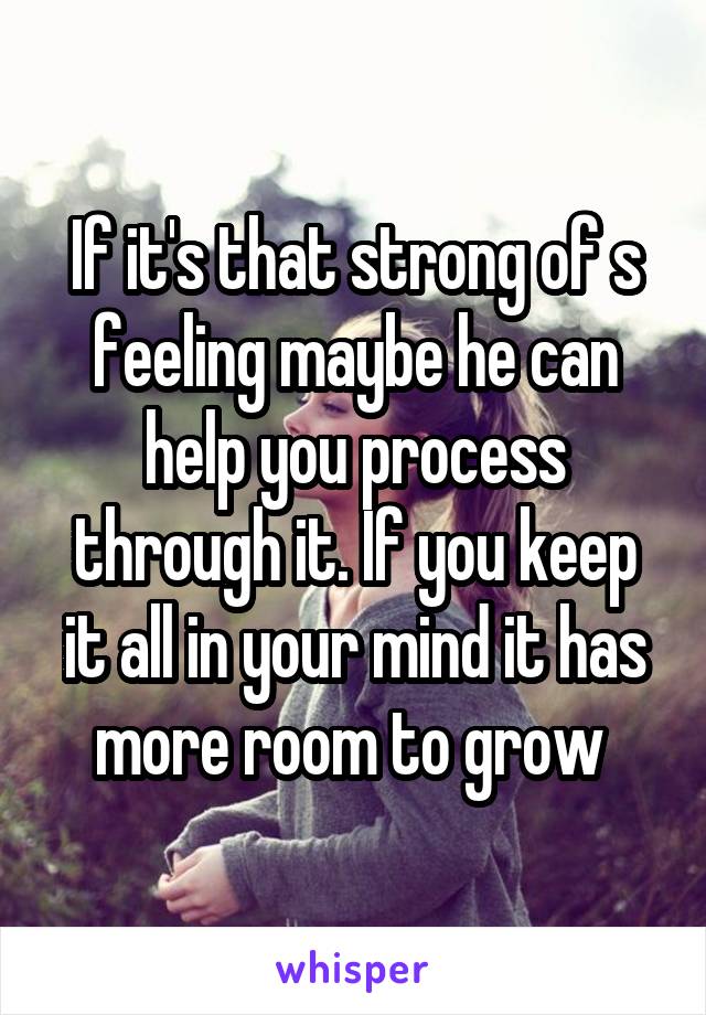 If it's that strong of s feeling maybe he can help you process through it. If you keep it all in your mind it has more room to grow 