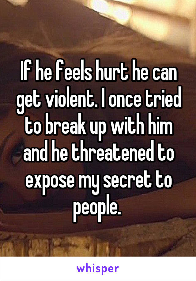 If he feels hurt he can get violent. I once tried to break up with him and he threatened to expose my secret to people. 