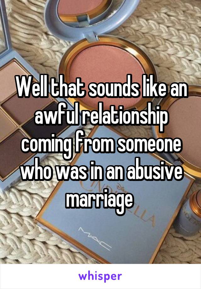 Well that sounds like an awful relationship coming from someone who was in an abusive marriage 