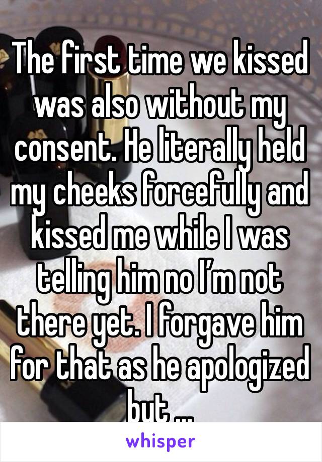 The first time we kissed was also without my consent. He literally held my cheeks forcefully and kissed me while I was telling him no I’m not there yet. I forgave him for that as he apologized but …