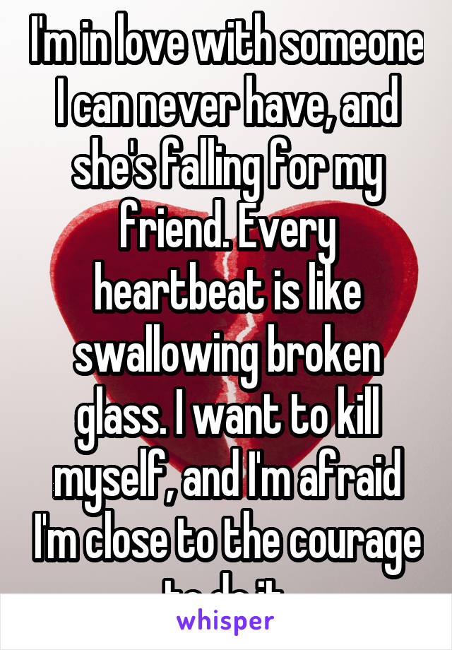 I'm in love with someone I can never have, and she's falling for my friend. Every heartbeat is like swallowing broken glass. I want to kill myself, and I'm afraid I'm close to the courage to do it.