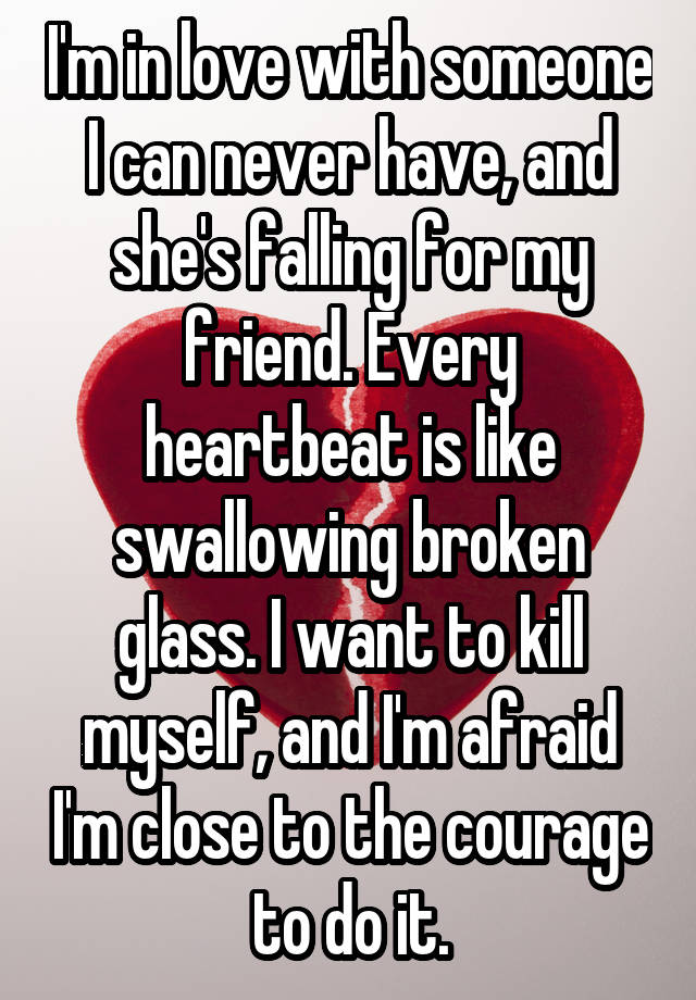 I'm in love with someone I can never have, and she's falling for my friend. Every heartbeat is like swallowing broken glass. I want to kill myself, and I'm afraid I'm close to the courage to do it.