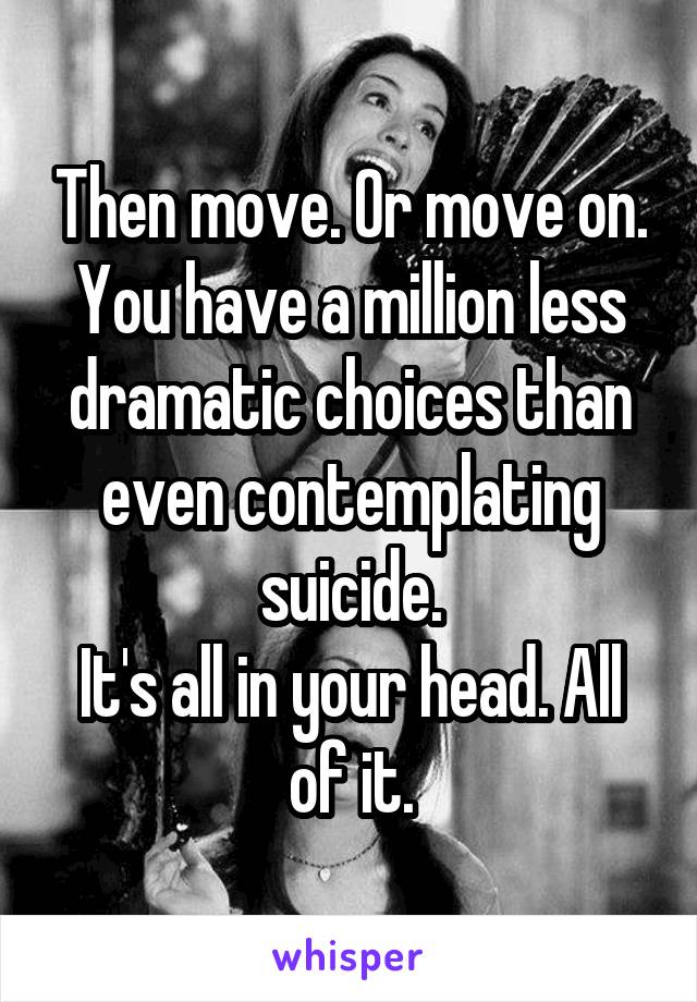 Then move. Or move on.
You have a million less dramatic choices than even contemplating suicide.
It's all in your head. All of it.