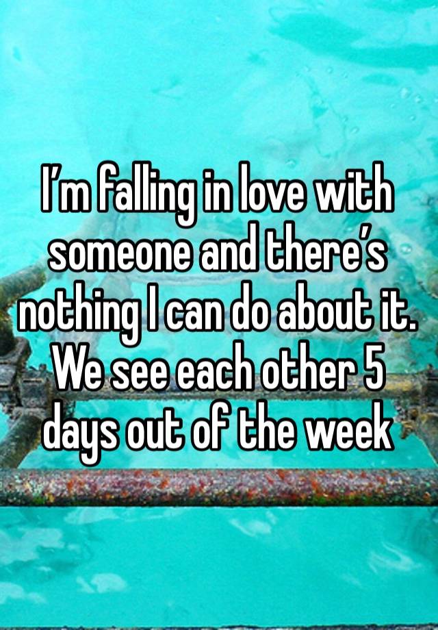 I’m falling in love with someone and there’s nothing I can do about it. We see each other 5 days out of the week