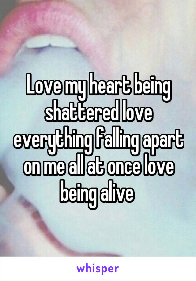 Love my heart being shattered love everything falling apart on me all at once love being alive 