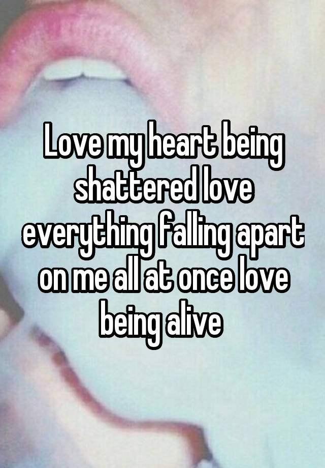 Love my heart being shattered love everything falling apart on me all at once love being alive 