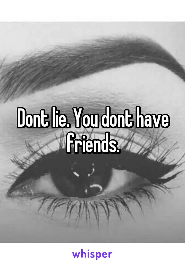 Dont lie. You dont have friends.