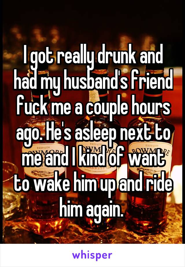 I got really drunk and had my husband's friend fuck me a couple hours ago. He's asleep next to me and I kind of want to wake him up and ride him again. 