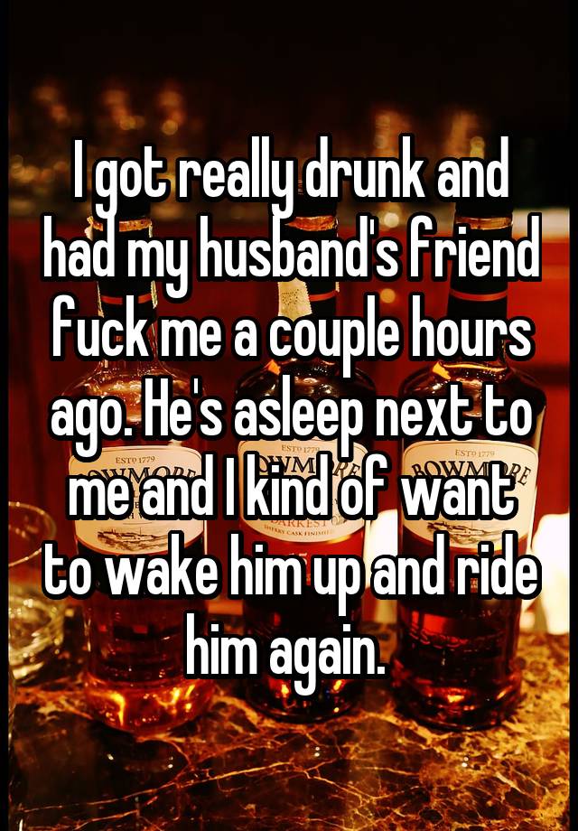 I got really drunk and had my husband's friend fuck me a couple hours ago. He's asleep next to me and I kind of want to wake him up and ride him again. 