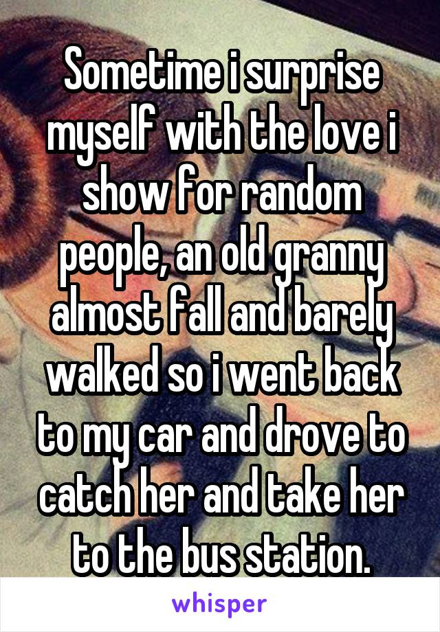 Sometime i surprise myself with the love i show for random people, an old granny almost fall and barely walked so i went back to my car and drove to catch her and take her to the bus station.