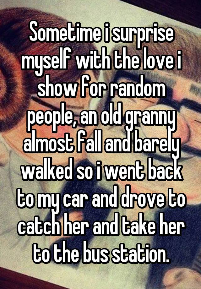 Sometime i surprise myself with the love i show for random people, an old granny almost fall and barely walked so i went back to my car and drove to catch her and take her to the bus station.