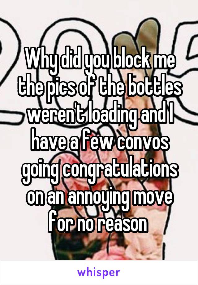 Why did you block me the pics of the bottles weren't loading and I have a few convos going congratulations on an annoying move for no reason 