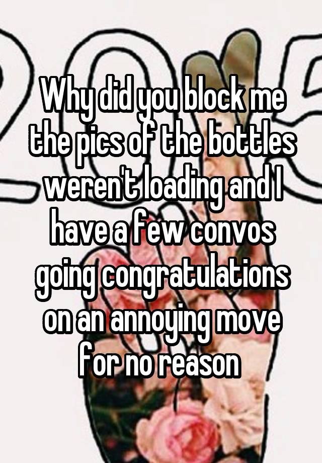 Why did you block me the pics of the bottles weren't loading and I have a few convos going congratulations on an annoying move for no reason 