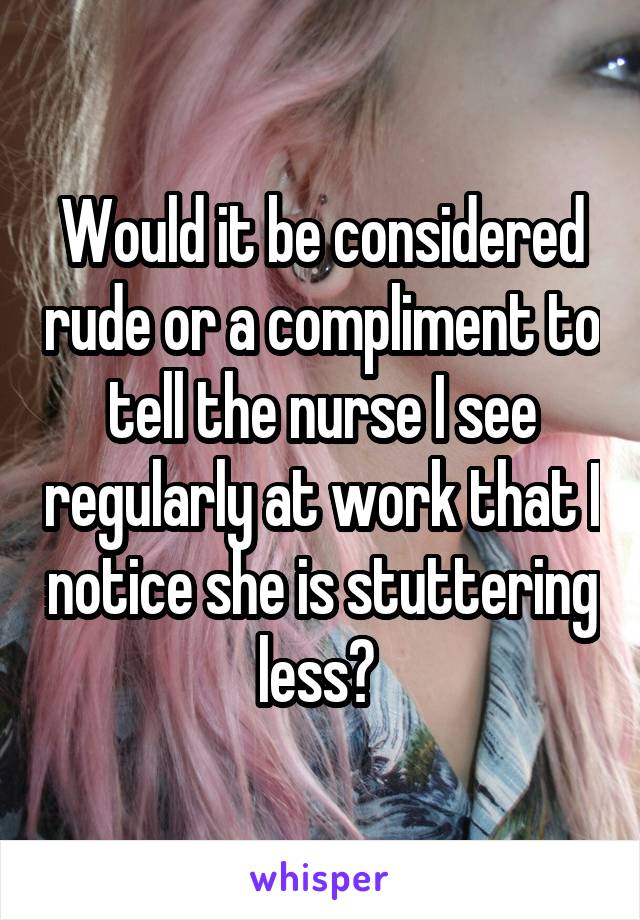 Would it be considered rude or a compliment to tell the nurse I see regularly at work that I notice she is stuttering less? 