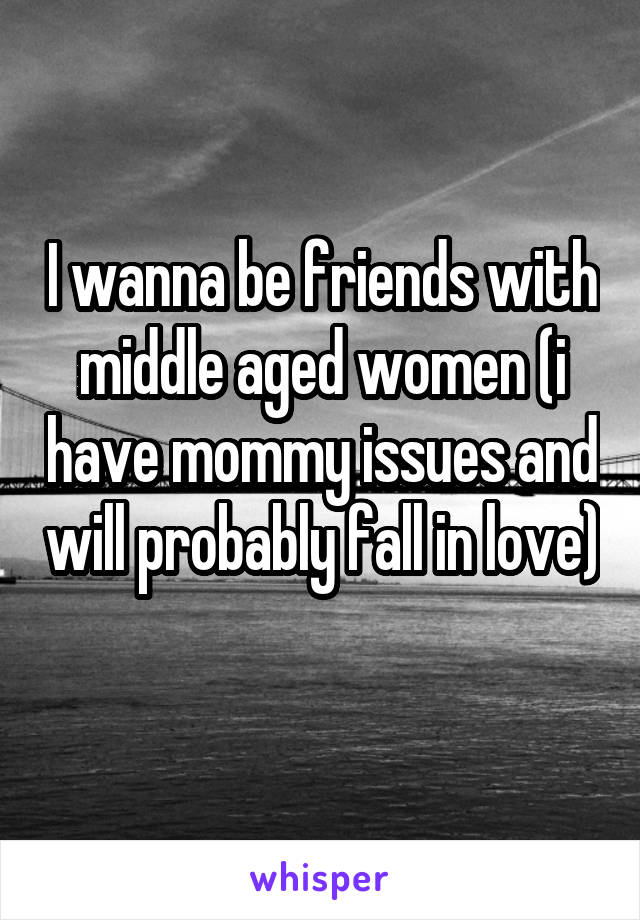 I wanna be friends with middle aged women (i have mommy issues and will probably fall in love) 