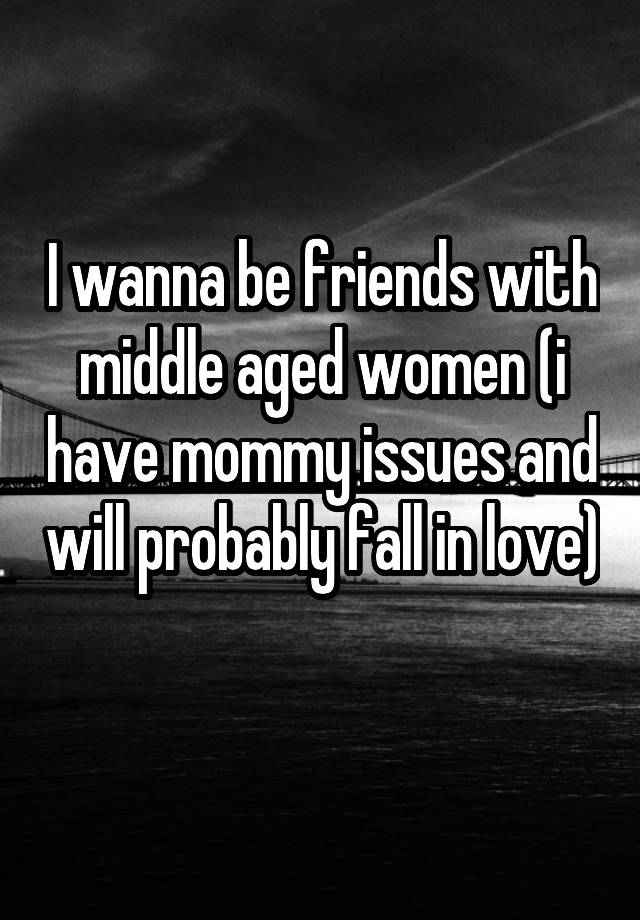 I wanna be friends with middle aged women (i have mommy issues and will probably fall in love) 