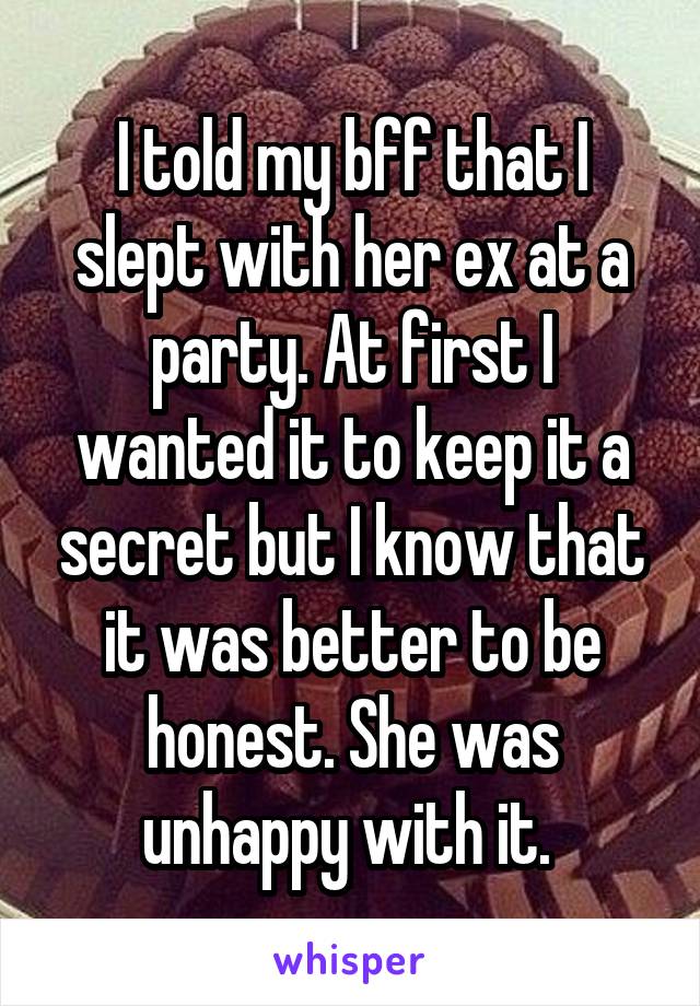 I told my bff that I slept with her ex at a party. At first I wanted it to keep it a secret but I know that it was better to be honest. She was unhappy with it. 