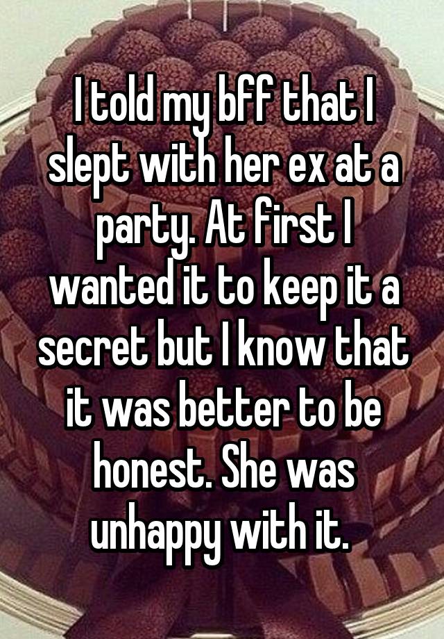 I told my bff that I slept with her ex at a party. At first I wanted it to keep it a secret but I know that it was better to be honest. She was unhappy with it. 