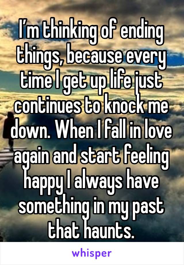 I’m thinking of ending things, because every time I get up life just continues to knock me down. When I fall in love again and start feeling happy I always have something in my past that haunts.