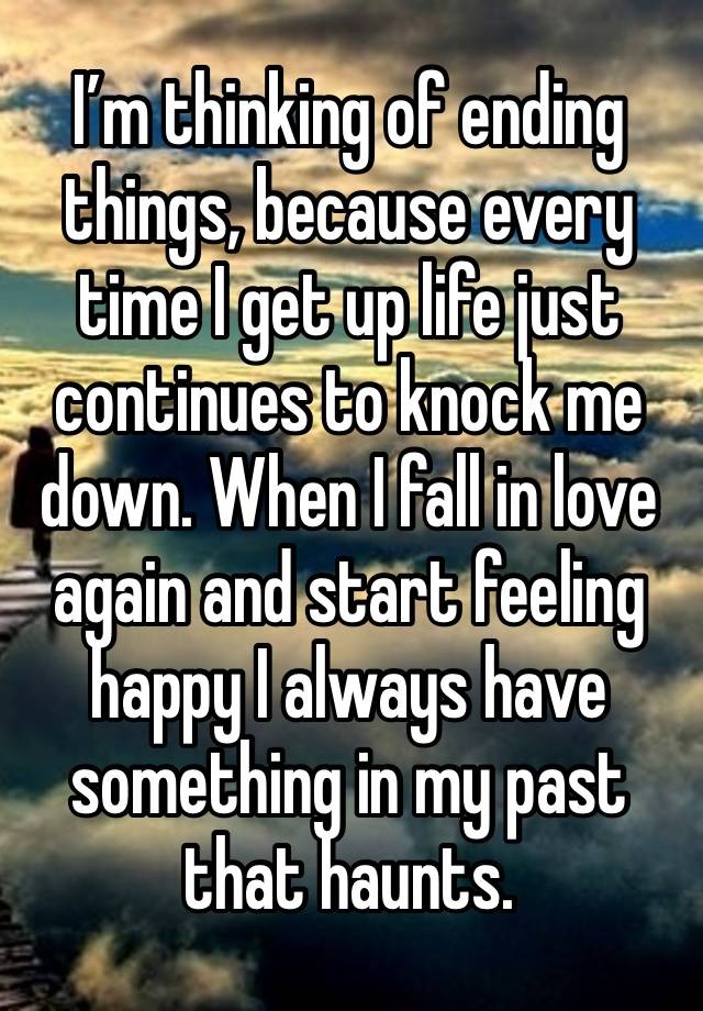 I’m thinking of ending things, because every time I get up life just continues to knock me down. When I fall in love again and start feeling happy I always have something in my past that haunts.