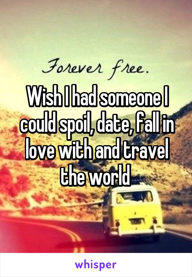 Wish I had someone I could spoil, date, fall in love with and travel the world 