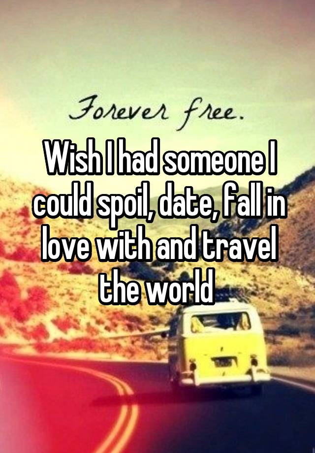 Wish I had someone I could spoil, date, fall in love with and travel the world 