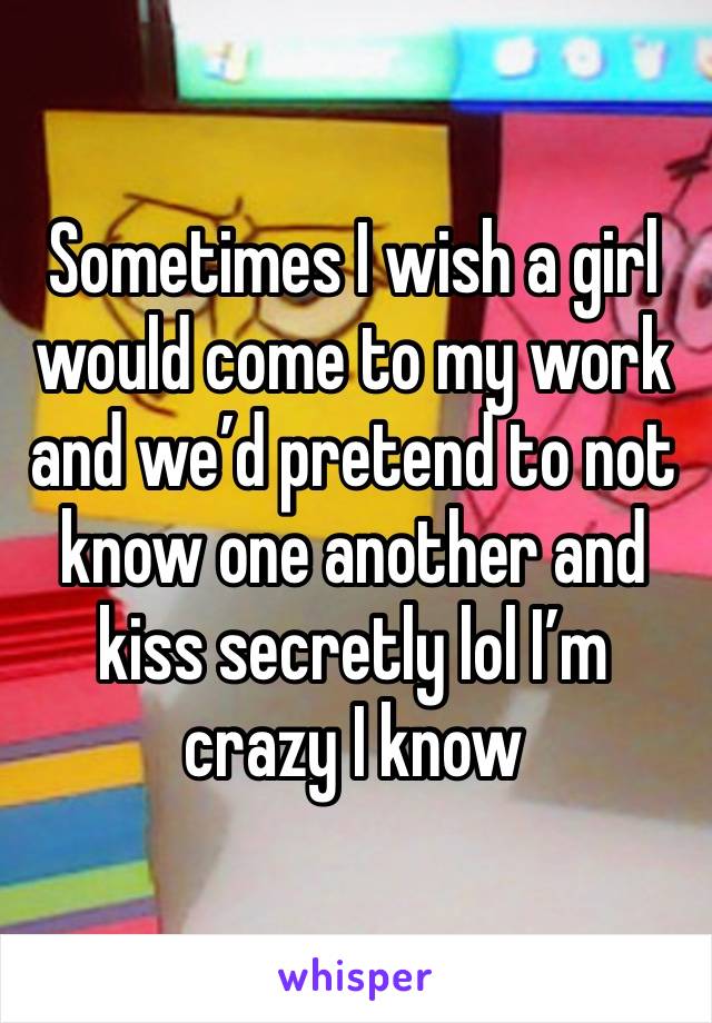 Sometimes I wish a girl would come to my work and we’d pretend to not know one another and kiss secretly lol I’m crazy I know 