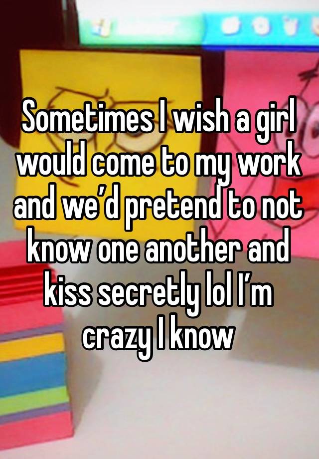 Sometimes I wish a girl would come to my work and we’d pretend to not know one another and kiss secretly lol I’m crazy I know 