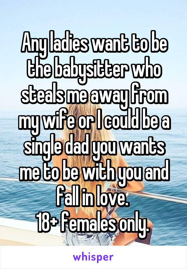 Any ladies want to be the babysitter who steals me away from my wife or I could be a single dad you wants me to be with you and fall in love. 
18+ females only. 