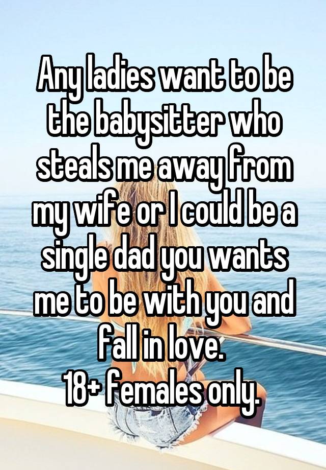 Any ladies want to be the babysitter who steals me away from my wife or I could be a single dad you wants me to be with you and fall in love. 
18+ females only. 