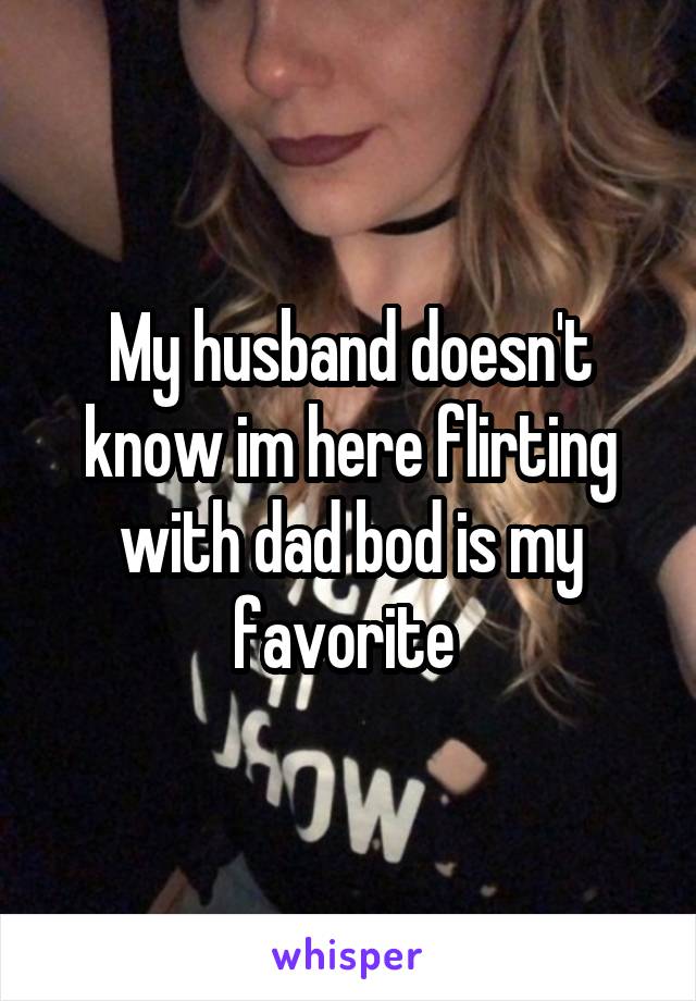 My husband doesn't know im here flirting with dad bod is my favorite 