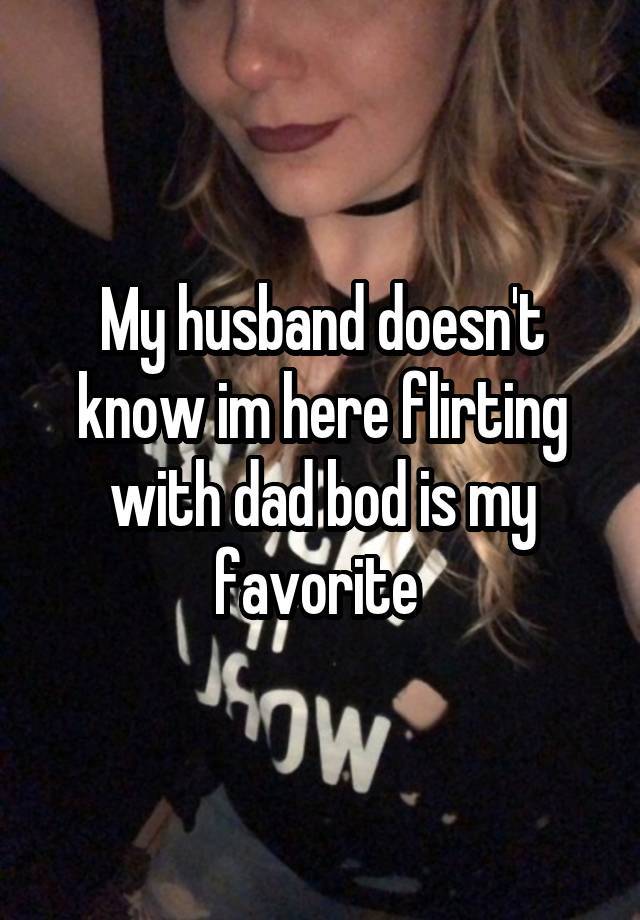 My husband doesn't know im here flirting with dad bod is my favorite 